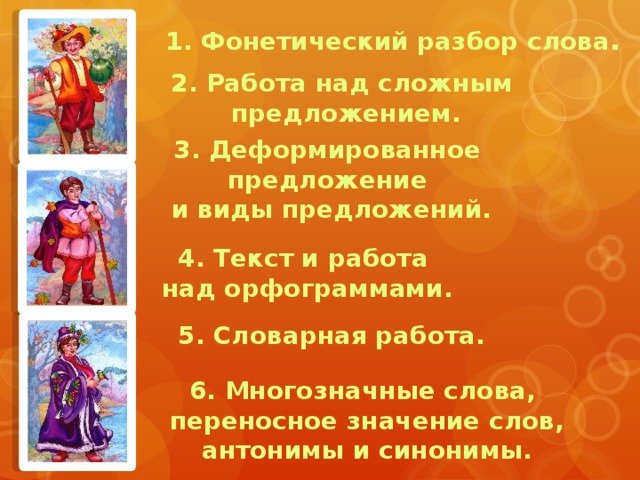 1. Фонетический разбор слова . 2. Работа над сложным предложением. 3. Деформированное предложение и виды предложений. 4. Текст и работа над орфограммами. 5. Словарная работа. 6. Многозначные слова, переносное значение слов, антонимы и синонимы. 