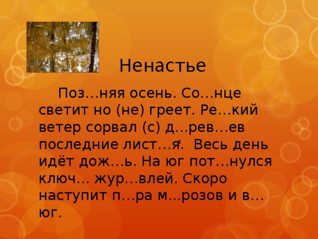 Ненастье  Поз…няя осень. Со…нце светит но (не) греет. Ре…кий ветер сорвал (с) д...рев…ев последние лист…я. Весь день идёт дож…ь. На юг пот…нулся ключ... жур…влей. Скоро наступит п…ра м...розов и в…юг. 4 