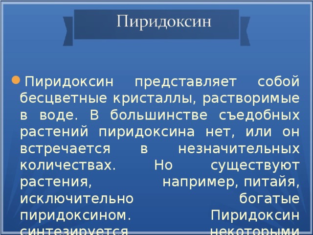 Пиридоксин представляет собой бесцветные кристаллы, растворимые в воде. В большинстве съедобных растений пиридоксина нет, или он встречается в незначительных количествах. Но существуют растения, например, питайя, исключительно богатые пиридоксином. Пиридоксин синтезируется некоторыми бактериями .