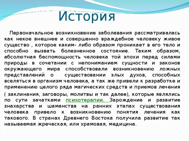 История  Первоначальное возникновение заболевания рассматривалась как некое внешнее и совершенно враждебное человеку живое существо , которое каким- либо образом проникает в его тело и способно вызвать болезненное состояние. Таким образом, абсолютная беспомощность человека той эпохи перед силами природы в сочетании с непониманием сущности и законов окружающего мира способствовали возникновению ложных представлений о существовании злых духов, способных вселяться в организм человека, а так же привели к разработке и применению целого ряда магических средств и приемов лечения ( заклинания, заговоры, молитвы и так далее), которые являлись по сути зачатками психотерапии. Зарождение и развитие знахарства и шаманства на ранних этапах существования человека привело к возникновению понятия лечения как такового. В странах Древнего Востока получила развитие так называемая жреческая, или храмовая, медицина.