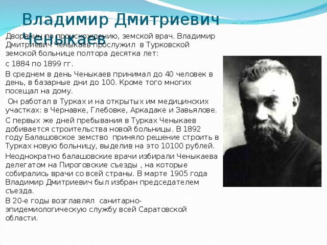 Владимир Дмитриевич Ченыкаев Дворянин по происхождению, земской врач. Владимир Дмитриевич Ченыкаев прослужил в Турковской земской больнице полтора десятка лет: с 1884 по 1899 гг. В среднем в день Ченыкаев принимал до 40 человек в день, в базарные дни до 100. Кроме того многих посещал на дому.  Он работал в Турках и на открытых им медицинских участках: в Чернавке, Глебовке, Аркадаке и Завьялове. С первых же дней пребывания в Турках Ченыкаев добивается строительства новой больницы. В 1892 году Балашовское земство приняло решение строить в Турках новую больницу, выделив на это 10100 рублей. Неоднократно балашовские врачи избирали Ченыкаева делегатом на Пироговские съезды , на которые собирались врачи со всей страны. В марте 1905 года Владимир Дмитриевич был избран председателем съезда. В 20-е годы возглавлял санитарно-эпидемиологическую службу всей Саратовской области.