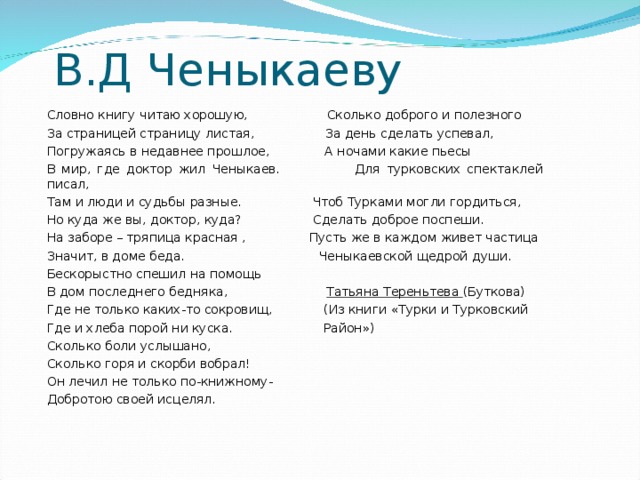 В.Д Ченыкаеву Словно книгу читаю хорошую, Сколько доброго и полезного За страницей страницу листая, За день сделать успевал, Погружаясь в недавнее прошлое, А ночами какие пьесы В мир, где доктор жил Ченыкаев. Для турковских спектаклей писал, Там и люди и судьбы разные. Чтоб Турками могли гордиться, Но куда же вы, доктор, куда? Сделать доброе поспеши. На заборе – тряпица красная , Пусть же в каждом живет частица Значит, в доме беда. Ченыкаевской щедрой души. Бескорыстно спешил на помощь В дом последнего бедняка, Татьяна Тереньтева (Буткова) Где не только каких-то сокровищ, (Из книги «Турки и Турковский Где и хлеба порой ни куска. Район») Сколько боли услышано, Сколько горя и скорби вобрал! Он лечил не только по-книжному- Добротою своей исцелял.
