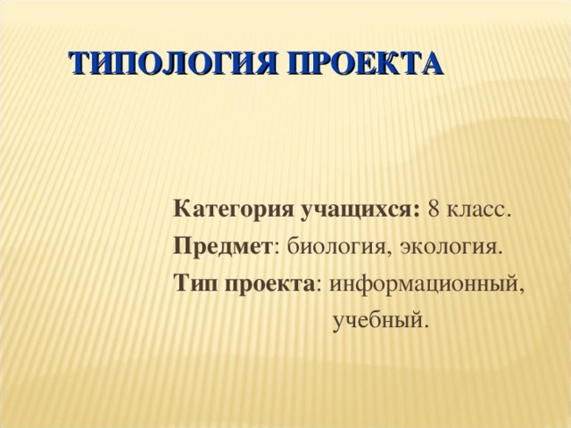 ТИПОЛОГИЯ ПРОЕКТА Категория учащихся: 8 класс. Предмет : биология, экология. Тип проекта : информационный,  учебный.