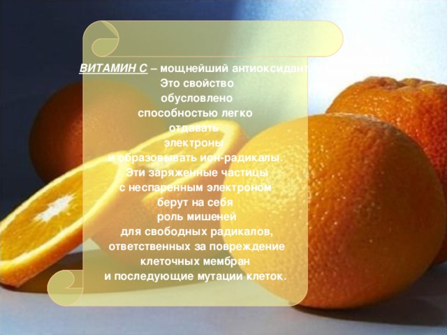 ВИТАМИН С – мощнейший антиоксидант.  Это свойство  обусловлено  способностью легко отдавать электроны и образовывать ион-радикалы.  Эти заряженные частицы  с неспаренным электроном берут на себя  роль мишеней  для свободных радикалов,  ответственных за повреждение  клеточных мембран и последующие мутации клеток.