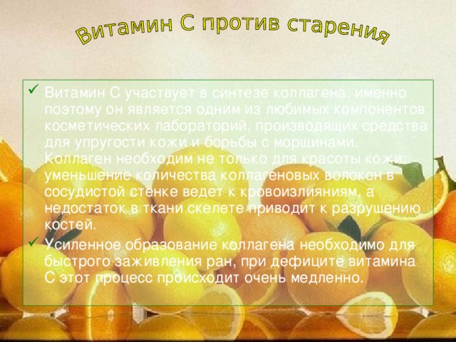 Витамин С участвует в синтезе коллагена, именно поэтому он является одним из любимых компонентов косметических лабораторий, производящих средства для упругости кожи и борьбы с морщинами. Коллаген необходим не только для красоты кожи: уменьшение количества коллагеновых волокон в сосудистой стенке ведет к кровоизлияниям, а недостаток в ткани скелете приводит к разрушению костей. Усиленное образование коллагена необходимо для быстрого заживления ран, при дефиците витамина С этот процесс происходит очень медленно.