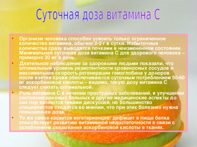 Организм человека способен усвоить только ограниченное количество витамина, обычно 2-3 г в сутки. Избыточные количества сразу выводятся почками в неизмененном состоянии. Минимальная суточная доза витамина С для здорового человека – примерно 30 мг в день. Длительное наблюдение за здоровыми людьми показали, что оптимальный уровень резистентности кровеносных сосудов и максимальная скорость регенерации гемоглобина у доноров после взятия крови обеспечиваются суточным потреблением 50-60 мг аскорбиновой кислоты – видимо, такую дозу витамина С следует считать оптимальной. Роль витамина С в лечении простудных заболеваний, в улучшении состояния раковых больных и другие медицинские аспекты до сих пор являются темами дискуссий, но большинство специалистов сходятся во мнении, что при этих болезнях нужна повышенная доза. То же самое касается вегетарианцев: дефицит в пище белка способствует развитию витаминной недостаточности в связи с ослаблением связывания аскорбиновой кислоты в тканях.