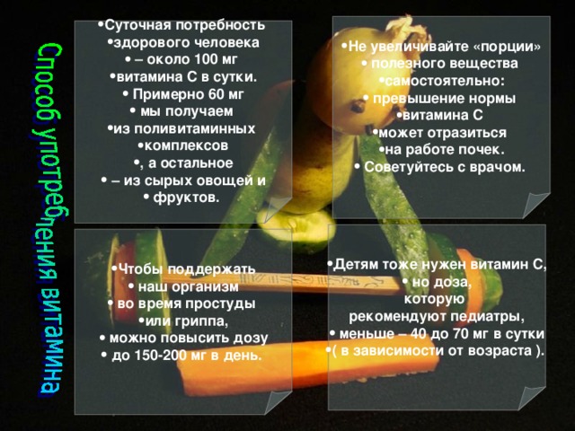 Не увеличивайте «порции»  полезного вещества самостоятельно:  превышение нормы витамина С может отразиться на работе почек.  Советуйтесь с врачом. Суточная потребность здорового человека – около 100 мг витамина С в сутки.  Примерно 60 мг  мы получаем из поливитаминных комплексов , а остальное – из сырых овощей и  фруктов.  Детям тоже нужен витамин С,  но доза, которую рекомендуют педиатры,  меньше – 40 до 70 мг в сутки ( в зависимости от возраста ).  Чтобы поддержать  наш организм  во время простуды или гриппа,  можно повысить дозу  до 150-200 мг в день.
