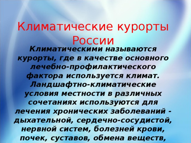 Климатические курорты России Климатическими называются курорты, где в качестве основного лечебно-профилактического фактора используется климат. Ландшафтно-климатические условия местности в различных сочетаниях используются для лечения хронических заболеваний - дыхательной, сердечно-сосудистой, нервной систем, болезней крови, почек, суставов, обмена веществ, кожных заболеваний.