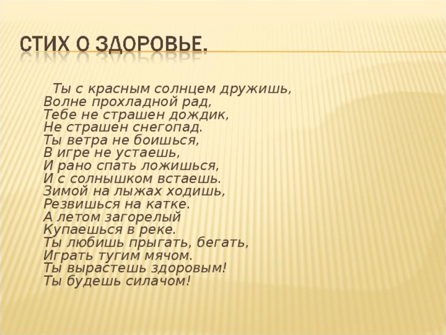 Ты с красным солнцем дружишь,  Волне прохладной рад,  Тебе не страшен дождик,  Не страшен снегопад.  Ты ветра не боишься,  В игре не устаешь,  И рано спать ложишься,  И с солнышком встаешь.  Зимой на лыжах ходишь,  Резвишься на катке.  А летом загорелый  Купаешься в реке.  Ты любишь прыгать, бегать,  Играть тугим мячом.  Ты вырастешь здоровым!  Ты будешь силачом!