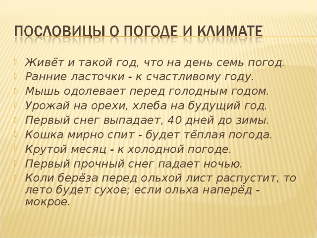 Живёт и такой год, что на день семь погод. Ранние ласточки - к счастливому году. Мышь одолевает перед голодным годом. Урожай на орехи, хлеба на будущий год. Первый снег выпадает, 40 дней до зимы. Кошка мирно спит - будет тёплая погода. Крутой месяц - к холодной погоде. Первый прочный снег падает ночью. Коли берёза перед ольхой лист распустит, то лето будет сухое; если ольха наперёд - мокрое.
