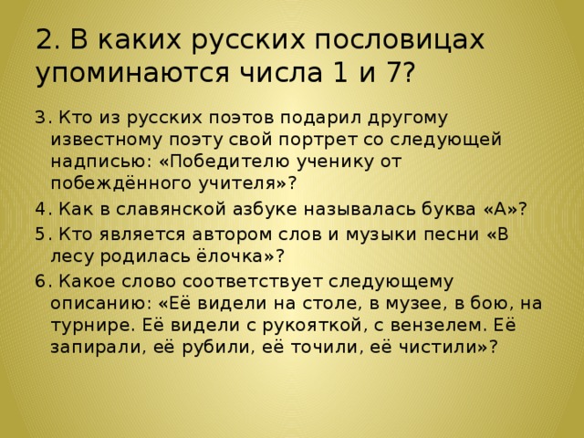 2. В каких русских пословицах упоминаются числа 1 и 7? 3. Кто из русских поэтов подарил другому известному поэту свой портрет со следующей надписью: «Победителю ученику от побеждённого учителя»? 4. Как в славянской азбуке называлась буква «А»? 5. Кто является автором слов и музыки песни «В лесу родилась ёлочка»? 6. Какое слово соответствует следующему описанию: «Её видели на столе, в музее, в бою, на турнире. Её видели с рукояткой, с вензелем. Её запирали, её рубили, её точили, её чистили»? 
