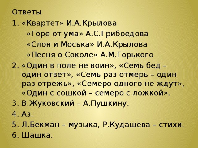 Ответы «Квартет» И.А.Крылова  «Горе от ума» А.С.Грибоедова  «Слон и Моська» И.А.Крылова  «Песня о Соколе» А.М.Горького 2. «Один в поле не воин», «Семь бед – один ответ», «Семь раз отмерь – один раз отрежь», «Семеро одного не ждут», «Один с сошкой – семеро с ложкой». 3. В.Жуковский – А.Пушкину. 4. Аз. 5. Л.Бекман – музыка, Р.Кудашева – стихи. 6. Шашка. 