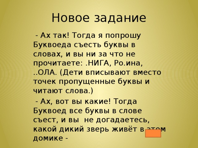 Новое задание  - Ах так! Тогда я попрошу Буквоеда съесть буквы в словах, и вы ни за что не прочитаете: .НИГА, Ро.ина, ..ОЛА. (Дети вписывают вместо точек пропущенные буквы и читают слова.)  - Ах, вот вы какие! Тогда Буквоед все буквы в слове съест, и вы не догадаетесь, какой дикий зверь живёт в этом домике - 