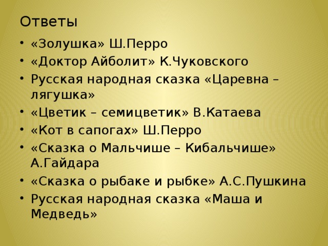 Ответы «Золушка» Ш.Перро «Доктор Айболит» К.Чуковского Русская народная сказка «Царевна – лягушка» «Цветик – семицветик» В.Катаева «Кот в сапогах» Ш.Перро «Сказка о Мальчише – Кибальчише» А.Гайдара «Сказка о рыбаке и рыбке» А.С.Пушкина Русская народная сказка «Маша и Медведь» 