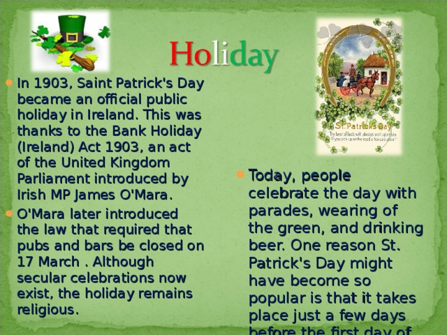 In 1903, Saint Patrick's Day became an official public holiday in Ireland. This was thanks to the Bank Holiday (Ireland) Act 1903, an act of the United Kingdom Parliament introduced by Irish MP James O'Mara. O'Mara later introduced the law that required that pubs and bars be closed on 17 March . Although secular celebrations now exist, the holiday remains religious.  Today, people celebrate the day with parades, wearing of the green, and drinking beer. One reason St. Patrick's Day might have become so popular is that it takes place just a few days before the first day of spring.  