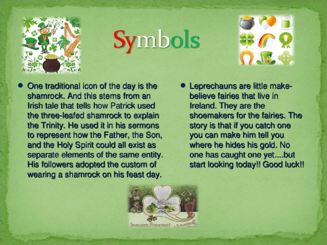 One traditional icon of the day is the shamrock. And this stems from an Irish tale that tells how Patrick used the three-leafed shamrock to explain the Trinity. He used it in his sermons to represent how the Father, the Son, and the Holy Spirit could all exist as separate elements of the same entity. His followers adopted the custom of wearing a shamrock on his feast day. Leprechauns are little make-believe fairies that live in Ireland. They are the shoemakers for the fairies. The story is that if you catch one you can make him tell you where he hides his gold. No one has caught one yet....but start looking today!! Good luck!! 