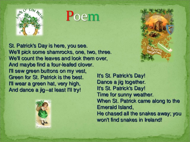 St. Patrick's Day is here, you see. We'll pick some shamrocks, one, two, three. We'll count the leaves and look them over, And maybe find a four-leafed clover. I'll sew green buttons on my vest, Green for St. Patrick is the best. I'll wear a green hat, very high, And dance a jig--at least I'll try! It's St. Patrick's Day! Dance a jig together. It's St. Patrick's Day! Time for sunny weather. When St. Patrick came along to the Emerald Island, He chased all the snakes away; you won't find snakes in Ireland! 