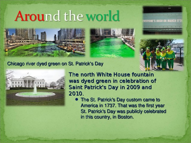 Chicago river dyed green on St. Patrick's Day The north White House fountain was dyed green in celebration of Saint Patrick's Day in 2009 and 2010. The St. Patrick's Day custom came to America in 1737. That was the first year St. Patrick's Day was publicly celebrated in this country, in Boston. 