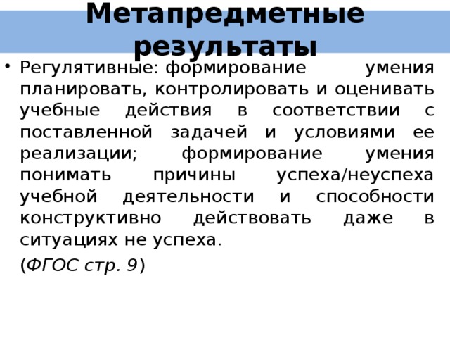 Метапредметные результаты Регулятивные:  формирование умения планировать, контролировать и оценивать учебные действия в соответствии с поставленной задачей и условиями ее реализации; формирование умения понимать причины успеха/неуспеха учебной деятельности и способности конструктивно действовать даже в ситуациях не успеха.  ( ФГОС стр. 9 ) 