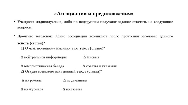  «Ассоциации и предположения» Учащиеся индивидуально, либо по подгруппам получают задание ответить на следующие вопросы: Прочтите заголовок. Какие ассоциации возникают после прочтения заголовка данного текста (статьи)? 1) О чем, по-вашему мнению, этот текст (статья)? ∆ нейтральная информация ∆ мнения ∆ юмористическая беседа ∆ советы и указания 2) Откуда возможно взят данный текст (статья)? ∆ из романа ∆ из дневника ∆ из журнала ∆ из газеты 