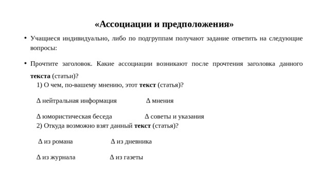  «Ассоциации и предположения» Учащиеся индивидуально, либо по подгруппам получают задание ответить на следующие вопросы: Прочтите заголовок. Какие ассоциации возникают после прочтения заголовка данного текста (статьи)? 1) О чем, по-вашему мнению, этот текст (статья)? ∆ нейтральная информация ∆ мнения ∆ юмористическая беседа ∆ советы и указания 2) Откуда возможно взят данный текст (статья)? ∆ из романа ∆ из дневника ∆ из журнала ∆ из газеты 