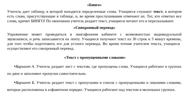 «Бинго» Учитель дает таблицу, в которой находятся определенные слова. Учащиеся слушают текст , в котором есть слова, присутствующие в таблице, и, во время прослушивания отмечают их. Тот, кто отметил все слова, кричит БИНГО! По окончании учитель раздает текст, учащиеся читают его и пересказывают. «Синхронный перевод» Упражнение может проводиться в лингафонном кабинете с возможностью индивидуальной звукозаписи, и речь записывается на ленту. Учащиеся получают текст из 30 строк и 5 минут времени, для того чтобы подготовить его для устного перевода. Во время чтения учителем текста, учащиеся осуществляют его синхронный перевод.   «Текст с пропущенными словами» Вариант А. Учитель раздает лист с текстом, где пропущены слова. Учащиеся работают в группах по двое и заполняют пропуски самостоятельно. Вариант Б. Учитель раздает текст с пропусками и список с пропущенными и лишними словами, которые расположены в алфавитном порядке. Учащиеся работают над текстом в маленьких группах. 