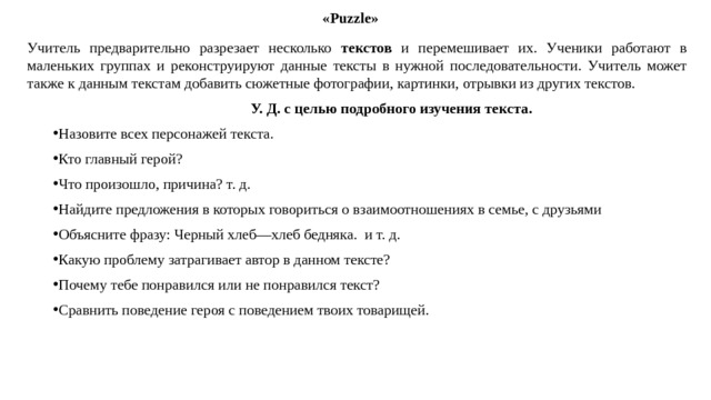 «Puzzle» Учитель предварительно разрезает несколько текстов и перемешивает их. Ученики работают в маленьких группах и реконструируют данные тексты в нужной последовательности. Учитель может также к данным текстам добавить сюжетные фотографии, картинки, отрывки из других текстов.  У. Д. с целью подробного изучения текста. Назовите всех персонажей текста. Кто главный герой? Что произошло, причина? т. д. Найдите предложения в которых говориться о взаимоотношениях в семье, с друзьями Объясните фразу: Черный хлеб—хлеб бедняка. и т. д. Какую проблему затрагивает автор в данном тексте? Почему тебе понравился или не понравился текст? Сравнить поведение героя с поведением твоих товарищей. 