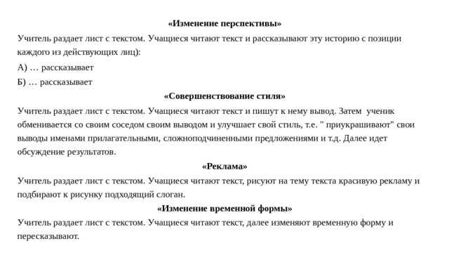 «Изменение перспективы» Учитель раздает лист с текстом. Учащиеся читают текст и рассказывают эту историю с позиции каждого из действующих лиц): А) … рассказывает Б) … рассказывает «Совершенствование стиля» Учитель раздает лист с текстом. Учащиеся читают текст и пишут к нему вывод. Затем ученик обменивается со своим соседом своим выводом и улучшает свой стиль, т.е. 