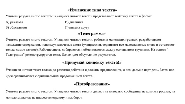  «Изменение типа текста» Учитель раздает лист с текстом. Учащиеся читают текст и представляют тематику текста в форме: А) рекламы В) дневника Б) объявления Г) письма другу «Телеграмма» Учитель раздает лист с текстом. Учащиеся читают текст и, работая в маленьких группах, разрабатывают изложение содержания, используя ключевые слова (учащиеся вычеркивают все малозначимые слова и оставляют только самое важное). Рабочие листы собираются и обмениваются между маленькими группами. На основе 