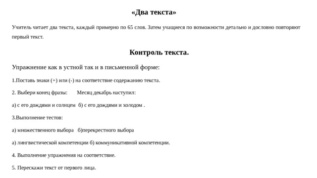 «Два текста» Учитель читает два текста, каждый примерно по 65 слов. Затем учащиеся по возможности детально и дословно повторяют первый текст.  Контроль текста. Упражнение как в устной так и в письменной форме: 1.Поставь знаки (+) или (-) на соответствие содержанию текста. 2. Выбери конец фразы: Месяц декабрь наступил: а) с его дождями и солнцем б) с его дождями и холодом . 3.Выполнение тестов: а) множественного выбора б)перекрестного выбора а) лингвистической компетенции б) коммуникативной компетенции. 4. Выполнение упражнения на соответствие. 5. Перескажи текст от первого лица. 