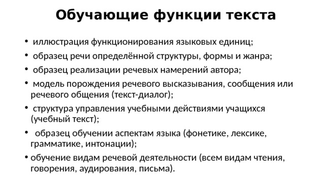 Обучающие функции текста  иллюстрация функционирования языковых единиц;  образец речи определённой структуры, формы и жанра;  образец реализации речевых намерений автора;  модель порождения речевого высказывания, сообщения или речевого общения (текст-диалог);  структура управления учебными действиями учащихся (учебный текст);  образец обучении аспектам языка (фонетике, лексике, грамматике, интонации); обучение видам речевой деятельности (всем видам чтения, говорения, аудирования, письма). 