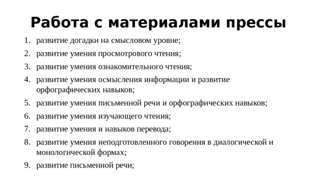 Работа с материалами прессы развитие догадки на смысловом уровне; развитие умения  просмотрового чтения; развитие умения ознакомительного чтения; развитие умения осмысления информации и развитие орфографических навыков; развитие умения письменной речи и орфографических навыков; развитие умения изучающего чтения; развитие умения и навыков перевода; развитие умения неподготовленного говорения в диалогической и монологической формах; развитие письменной речи; 