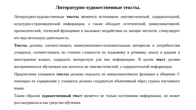 Литературно-художественные тексты. Литературно-художественные тексты являются источником лингвистической, содержательной, культурно-страноведческой информации, а также обладает эстетической, коммуникативной, прагматической, этической функциями и оказывает воздействие на эмоции читателя, стимулирует его мыслительную деятельность. Тексты должны соответствовать коммуникативно-познавательным интересам и потребностям учащихся, соответствовать по степени сложности их языковому и речевому опыту в родном и иностранном языках, содержать интересную для них информацию. В целом текст должен восприниматься обучаемым как носитель не лингвистической, а содержательной информации. Предлагаемы учащимся тексты должны отражать их коммуникативную функцию в общении. С помощью их содержания у учащихся должны создаваться объективный образ страны изучаемого языка. Таким образом художественный текст является не только источником информации, но может рассматриваться как средство обучения. 