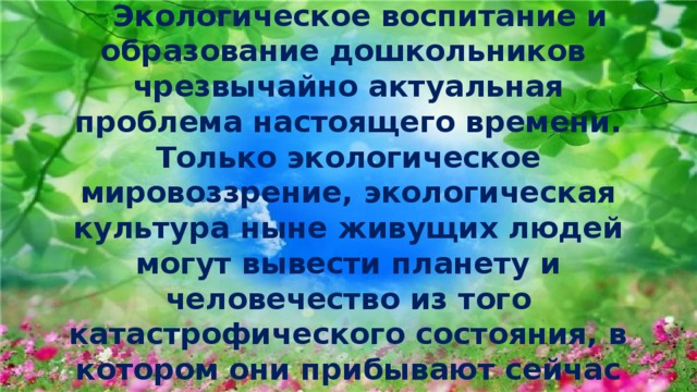  Экологическое воспитание и образование дошкольников  чрезвычайно актуальная проблема настоящего времени.  Только экологическое мировоззрение, экологическая культура ныне живущих людей могут вывести планету и человечество из того катастрофического состояния, в котором они прибывают сейчас 