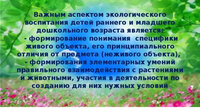 Важным аспектом экологического воспитания детей раннего и младшего дошкольного возраста является:  - формирование понимания специфики живого объекта, его принципиального отли­чия от предмета (неживого объекта),  - формирования элемен­тарных умений правильного взаимодействия с растениями и животными, участия в деятельности по созданию для них нужных условий 