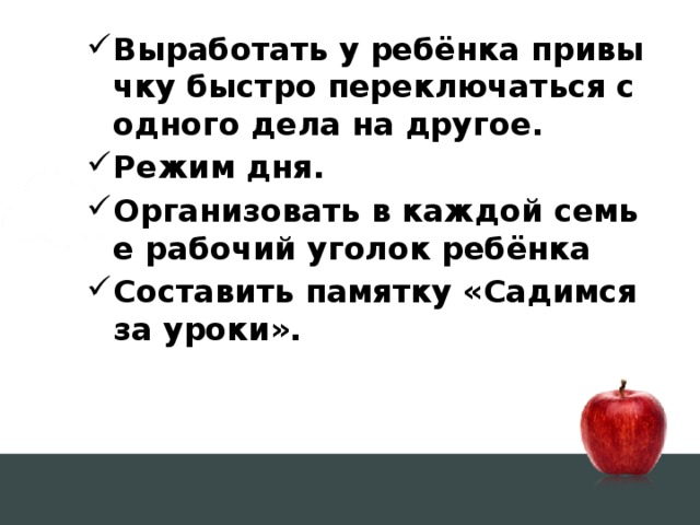Выработать у ребёнка привычку быстро переключаться с одного дела на другое. Режим дня. Организовать в каждой семье рабочий уголок ребёнка Составить памятку «Садимся за уроки».