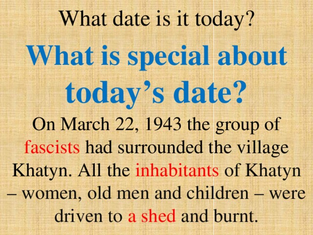 What date is it today? What is special about today’s date? On March 22, 1943 the group of fascists had surrounded the village Khatyn. All the inhabitants of Khatyn – women, old men and children – were driven to a shed and burnt. 