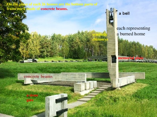 On the place of each 26 houses are the bottom parts of framework made of concrete beams. a bell each representing a burned home symbolic chimneys a memorial plate concrete beams a stone gate 