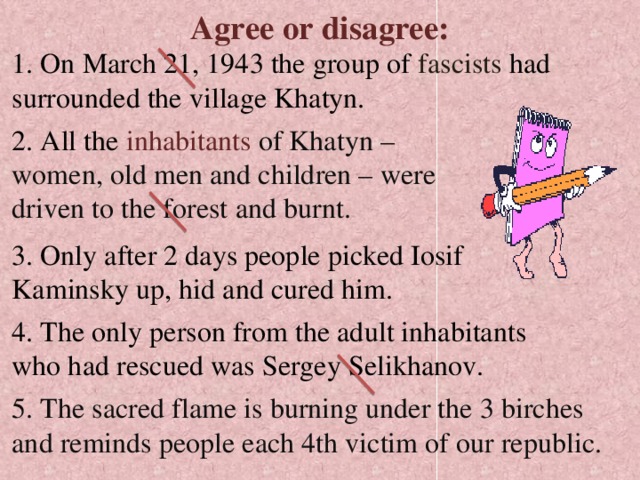 Agree or disagree: 1. On March 21, 1943 the group of fascists had surrounded the village Khatyn. 2. All the inhabitants  of Khatyn – women, old men and children – were driven to the forest  and burnt. 3. Only after 2 days people picked Iosif Kaminsky up, hid and cured him. 4. The only person from the adult inhabitants who had rescued was Sergey Selikhanov. 5. The sacred flame is burning under the 3 birches and reminds people each 4th victim of our republic. 