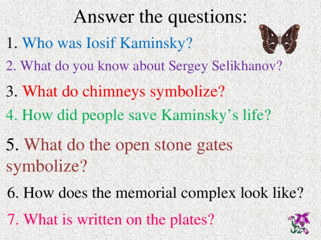 Answer the questions: 1. Who was Iosif Kaminsky? 2. What do you know about Sergey Selikhanov? 3.  What do chimneys symbolize? 4. How did people save Kaminsky’s life? 5. What do the open stone gates symbolize?  6. How does the memorial complex look like?  7. What is written on the plates? 