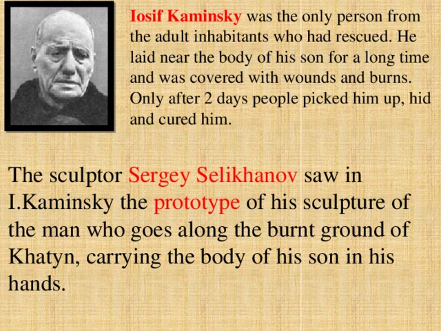 Iosif Kaminsky was the only person from the adult inhabitants who had rescued. He laid near the body of his son for a long time and was covered with wounds and burns. Only after 2 days people picked him up, hid and cured him. The sculptor Sergey Selikhanov saw in I.Kaminsky the prototype of his sculpture of the man who goes along the burnt ground of Khatyn, carrying the body of his son in his hands. 