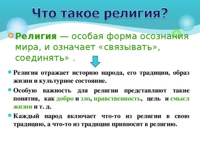 Религия  — особая форма осознания мира, и означает «связывать», соединять» . Религия отражает историю народа, его традиции, образ жизни и культурное состояние. Особую важность для религии представляют такие понятия, как  добро  и  зло ,  нравственность , цель и  смысл жизни   и т. д. Каждый народ включает что-то из религии в свою традицию, а что-то из традиции привносит в религию.