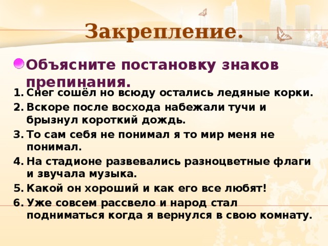 Закрепление. Объясните постановку знаков препинания. Снег сошёл но всюду остались ледяные корки. Вскоре после восхода набежали тучи и брызнул короткий дождь. То сам себя не понимал я то мир меня не понимал. На стадионе развевались разноцветные флаги и звучала музыка. Какой он хороший и как его все любят! Уже совсем рассвело и народ стал подниматься когда я вернулся в свою комнату.  