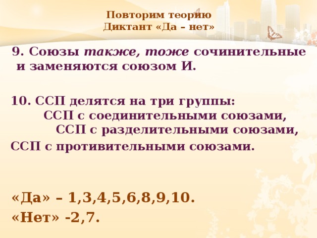 Повторим теорию  Диктант «Да – нет» 9. Союзы также, тоже сочинительные и заменяются союзом И. 10. ССП делятся на три группы: ССП с соединительными союзами, ССП с разделительными союзами, ССП с противительными союзами. «Да» – 1,3,4,5,6,8,9,10. «Нет» -2,7. 