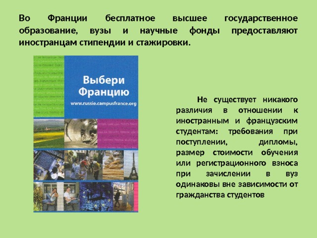 Во Франции бесплатное высшее государственное образование, вузы и научные фонды предоставляют иностранцам стипендии и стажировки.  Не существует никакого различия в отношении к иностранным и французским студентам: требования при поступлении, дипломы, размер стоимости обучения или регистрационного взноса при зачислении в вуз одинаковы вне зависимости от гражданства студентов 