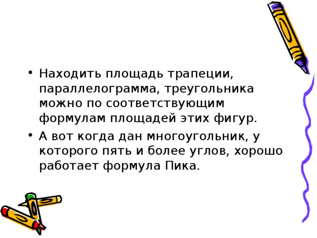 Находить площадь трапеции, параллелограмма, треугольника можно по соответствующим формулам площадей этих фигур. А вот когда дан многоугольник, у которого пять и более углов, хорошо работает формула Пика. 