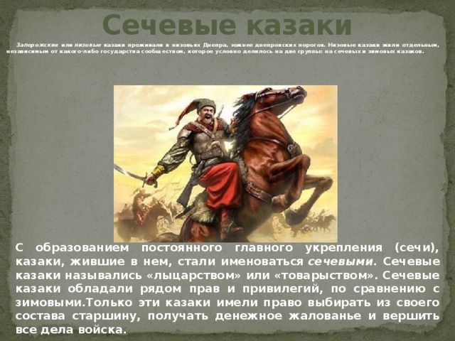 Сечевые казаки  Запорожские или  низовые  казаки проживали в низовьях Днепра, южнее днепровских порогов. Низовые казаки жили отдельным, независимым от какого-либо государства сообществом, которое условно делилось на две группы: на сечевых и зимовых казаков.  C образованием постоянного главного укрепления (сечи), казаки, жившие в нем, стали именоваться  сечевыми . Сечевые казаки назывались «лыцарством» или «товарыством». Сечевые казаки обладали рядом прав и привилегий, по сравнению с зимовыми.Только эти казаки имели право выбирать из своего состава старшину, получать денежное жалованье и вершить все дела войска. 