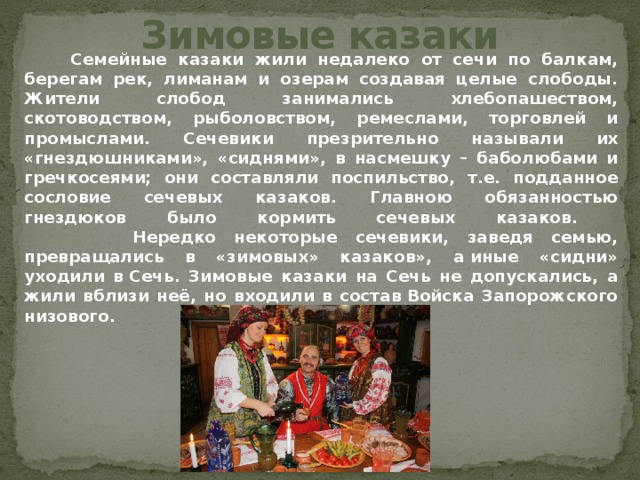 Зимовые казаки  Семейные казаки жили недалеко от сечи по балкам, берегам рек, лиманам и озерам создавая целые слободы. Жители слобод занимались хлебопашеством, скотоводством, рыболовством, ремеслами, торговлей и промыслами. Сечевики презрительно называли их «гнездюшниками», «сиднями», в насмешку – баболюбами и гречкосеями; они составляли поспильство, т.е. подданное сословие сечевых казаков. Главною обязанностью гнездюков было кормить сечевых казаков.  Нередко некоторые сечевики, заведя семью, превращались в «зимовых» казаков», а иные «сидни» уходили в Сечь. Зимовые казаки на Сечь не допускались, а жили вблизи неё, но входили в состав Войска Запорожского низового. 