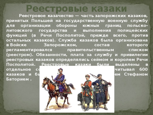 Реестровые казаки  Реестровое казачество — часть запорожских казаков, принятых Польшей на государственную военную службу для организации обороны южных границ польско-литовского государства и выполнения полицейских функций (в Речи Посполитой, прежде всего, против остальных казаков). Служба казаков была организована в Войске Запорожском, состав которого регламентировался правительственным списком (реестром). Обязанности, плата за службу и привилегии реестровых казаков определялись сеймом и королем Речи Посполитой. Реестровые казаки были выделены в отдельное сословие. Первый реестр насчитывал 600 казаков и был создан в 1578 г. королем Стефаном Баторием . 