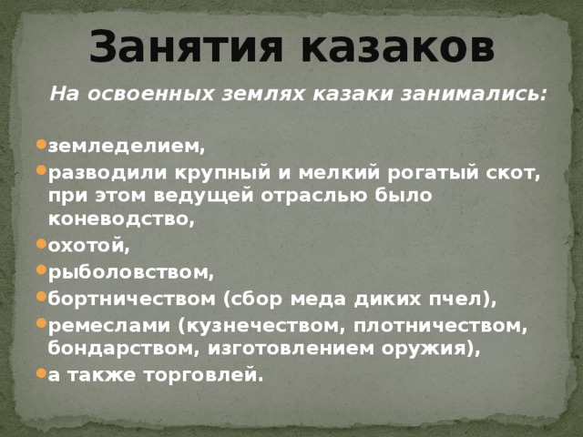 Занятия казаков На освоенных землях казаки занимались:  земледелием, разводили крупный и мелкий рогатый скот, при этом ведущей отраслью было коневодство, охотой, рыболовством, бортничеством (сбор меда диких пчел), ремеслами (кузнечеством, плотничеством, бондарством, изготовлением оружия), а также торговлей. 